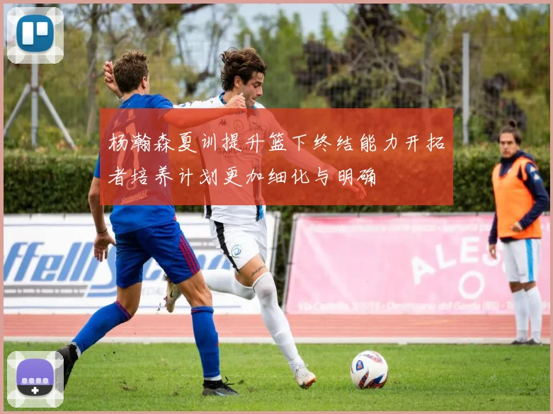 杨瀚森夏训提升篮下终结能力开拓者培养计划更加细化与明确