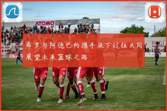 希罗与阿德巴约携手放下过往共同展望未来篮球之路