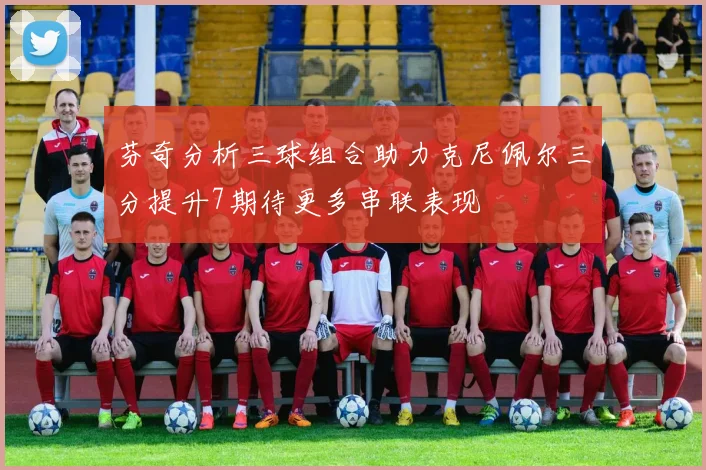 芬奇分析三球组合助力克尼佩尔三分提升7期待更多串联表现