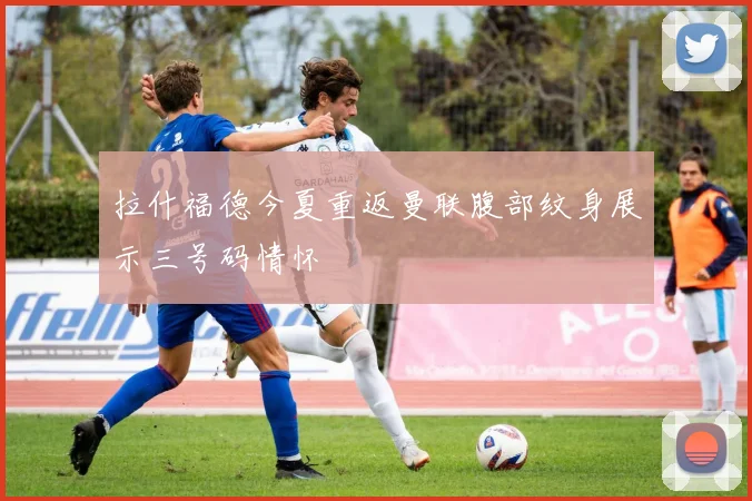 拉什福德今夏重返曼联腹部纹身展示三号码情怀