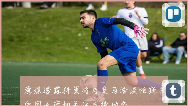 意媒透露科莫将与皇马洽谈帕斯去向国米密切关注后续动态
