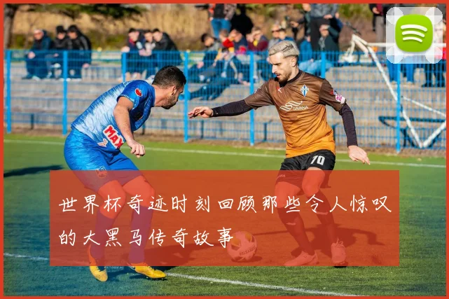 世界杯奇迹时刻回顾那些令人惊叹的大黑马传奇故事