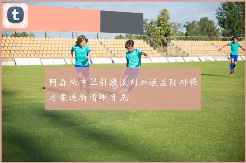 阿森纳中卫引援谈判加速后防补强方案逐渐清晰可见