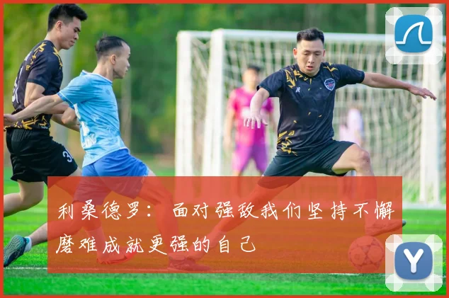 利桑德罗：面对强敌我们坚持不懈磨难成就更强的自己