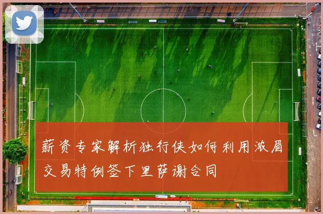 薪资专家解析独行侠如何利用浓眉交易特例签下里萨谢合同