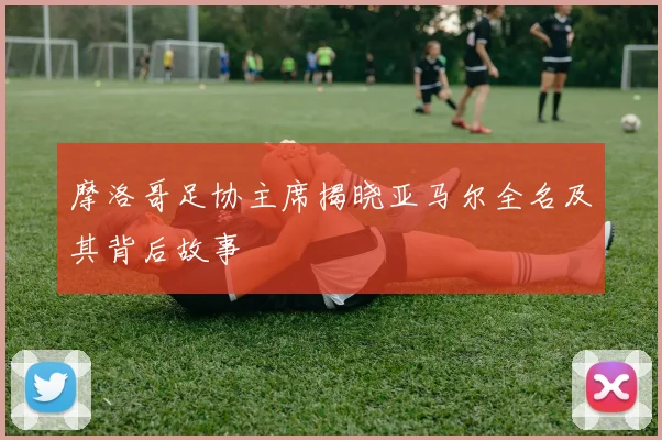 摩洛哥足协主席揭晓亚马尔全名及其背后故事