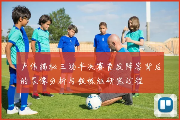 卢伟揭秘三场半决赛首发阵容背后的录像分析与教练组研究过程