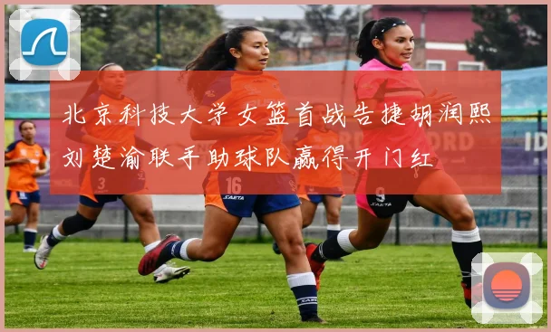 北京科技大学女篮首战告捷胡润熙刘楚渝联手助球队赢得开门红