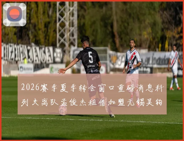 2026赛季夏季转会窗口重磅消息科列夫离队孟俊杰租借加盟无锡吴钩