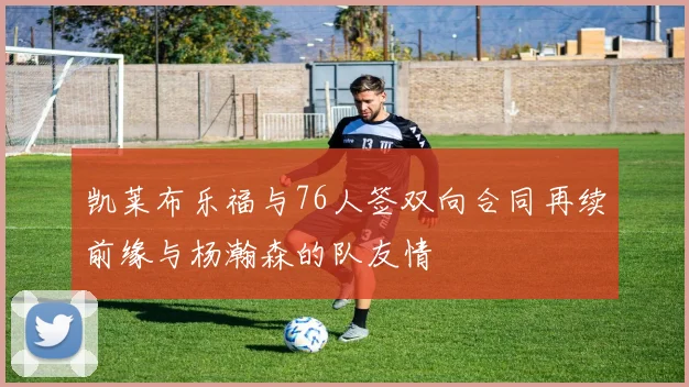 凯莱布乐福与76人签双向合同再续前缘与杨瀚森的队友情