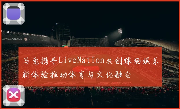 马竞携手LiveNation共创球场娱乐新体验推动体育与文化融合
