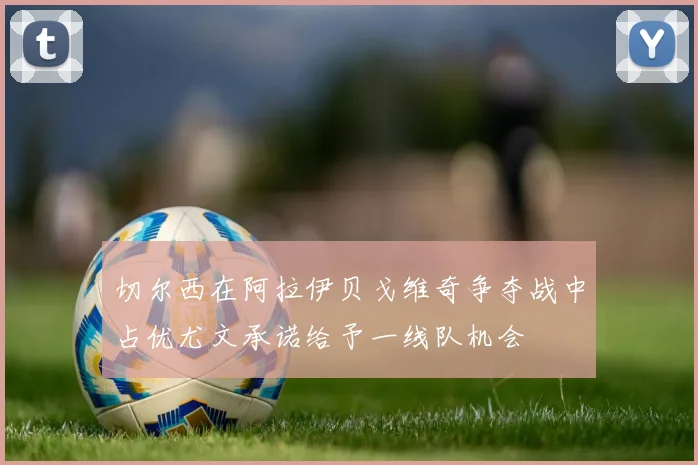 切尔西在阿拉伊贝戈维奇争夺战中占优尤文承诺给予一线队机会