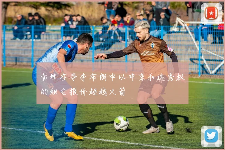 黄蜂在争夺布朗中以申京和选秀权的组合报价超越火箭