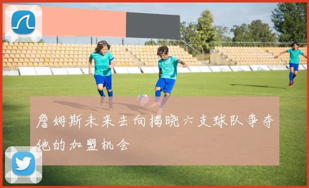 詹姆斯未来去向揭晓六支球队争夺他的加盟机会
