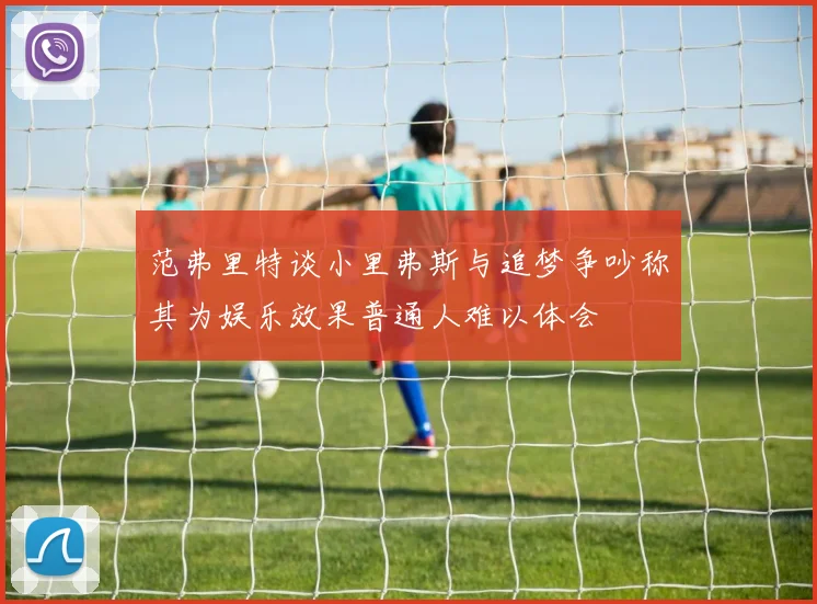 范弗里特谈小里弗斯与追梦争吵称其为娱乐效果普通人难以体会