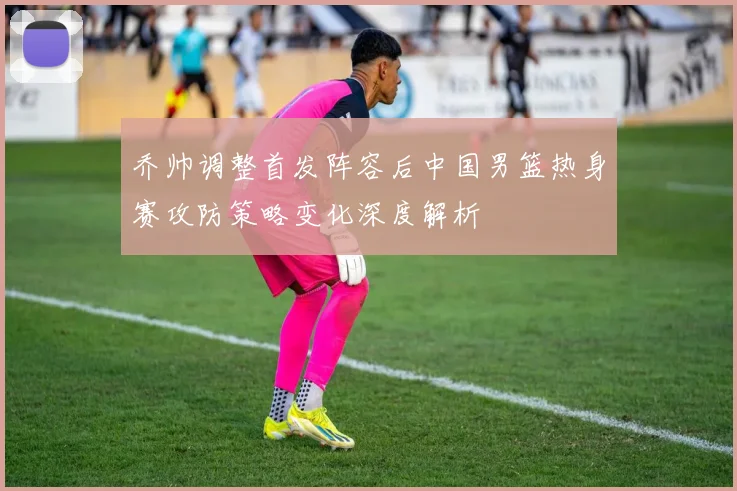 乔帅调整首发阵容后中国男篮热身赛攻防策略变化深度解析