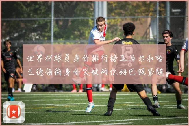 世界杯球员身价排行榜亚马尔和哈兰德领衔身价突破两亿姆巴佩紧随其后