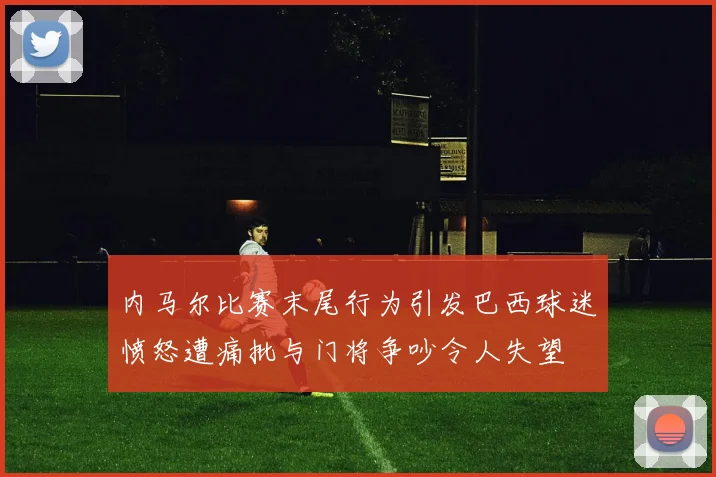 内马尔比赛末尾行为引发巴西球迷愤怒遭痛批与门将争吵令人失望