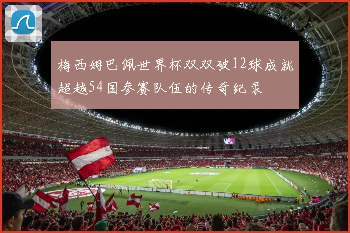 梅西姆巴佩世界杯双双破12球成就超越54国参赛队伍的传奇纪录