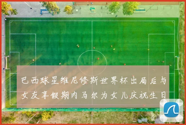 巴西球星维尼修斯世界杯出局后与女友享假期内马尔为女儿庆祝生日