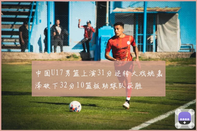 中国U17男篮上演31分逆转大戏姚嘉泽砍下32分10篮板助球队获胜