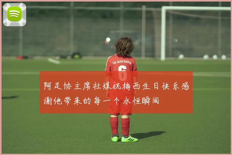 阿足协主席社媒祝梅西生日快乐感谢他带来的每一个永恒瞬间