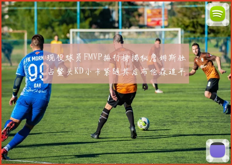 现役球员FMVP排行榜揭秘詹姆斯独占鳌头KD小卡紧随其后布伦森追平库里约基奇等